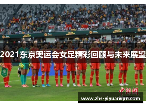 2021东京奥运会女足精彩回顾与未来展望 2021东京奥运会女足精彩回顾与未来展望